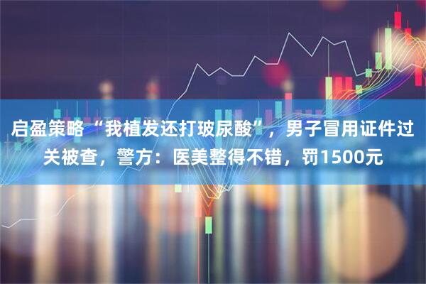 启盈策略 “我植发还打玻尿酸”，男子冒用证件过关被查，警方：医美整得不错，罚1500元