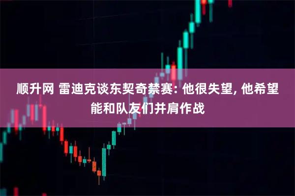 顺升网 雷迪克谈东契奇禁赛: 他很失望, 他希望能和队友们并肩作战