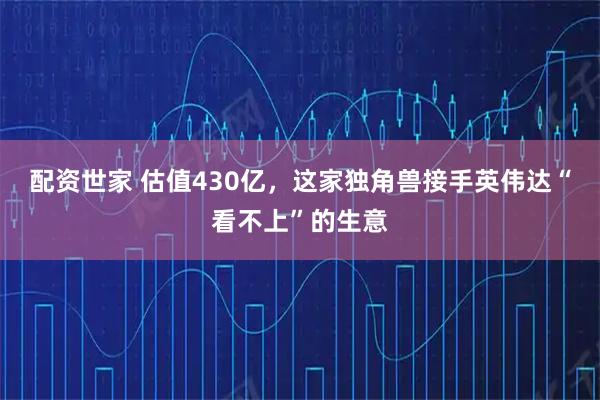 配资世家 估值430亿，这家独角兽接手英伟达“看不上”的生意