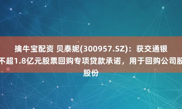 擒牛宝配资 贝泰妮(300957.SZ)：获交通银行不超1.8亿元股票回购专项贷款承诺，用于回购公司股份