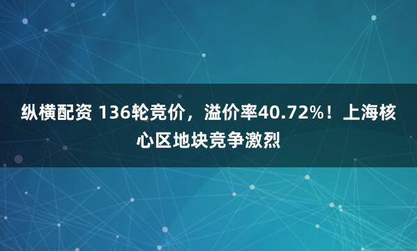 纵横配资 136轮竞价，溢价率40.72%！上海核心区地块竞争激烈
