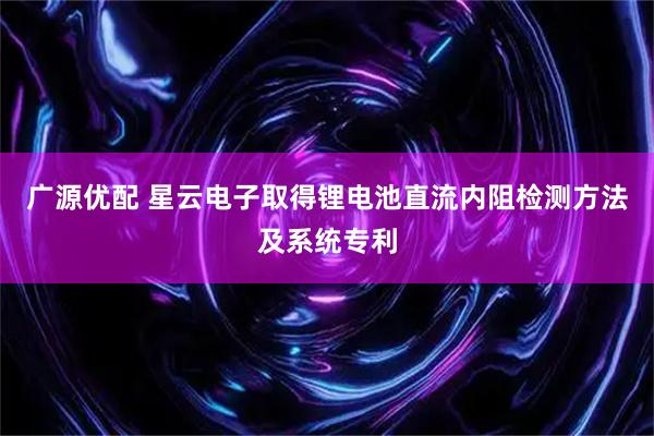 广源优配 星云电子取得锂电池直流内阻检测方法及系统专利