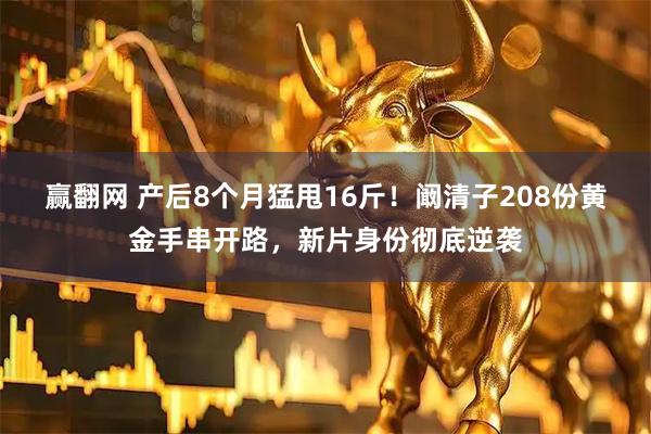 赢翻网 产后8个月猛甩16斤！阚清子208份黄金手串开路，新片身份彻底逆袭