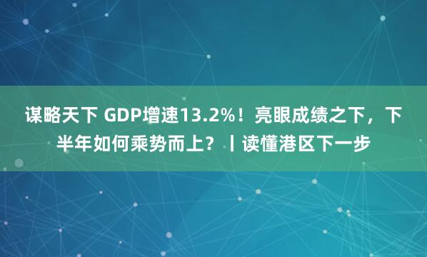 谋略天下 GDP增速13.2%！亮眼成绩之下，下半年如何乘势而上？丨读懂港区下一步