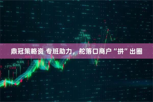鼎冠策略资 专班助力，舵落口商户“拼”出圈