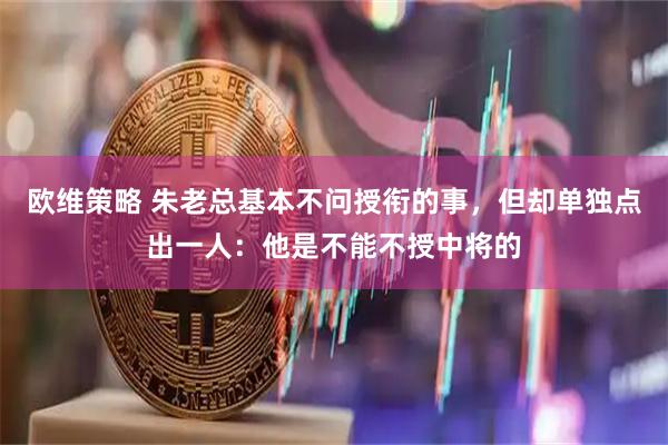 欧维策略 朱老总基本不问授衔的事，但却单独点出一人：他是不能不授中将的