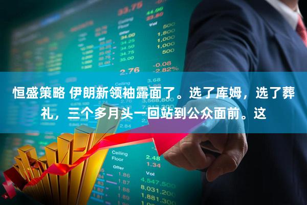 恒盛策略 伊朗新领袖露面了。选了库姆，选了葬礼，三个多月头一回站到公众面前。这